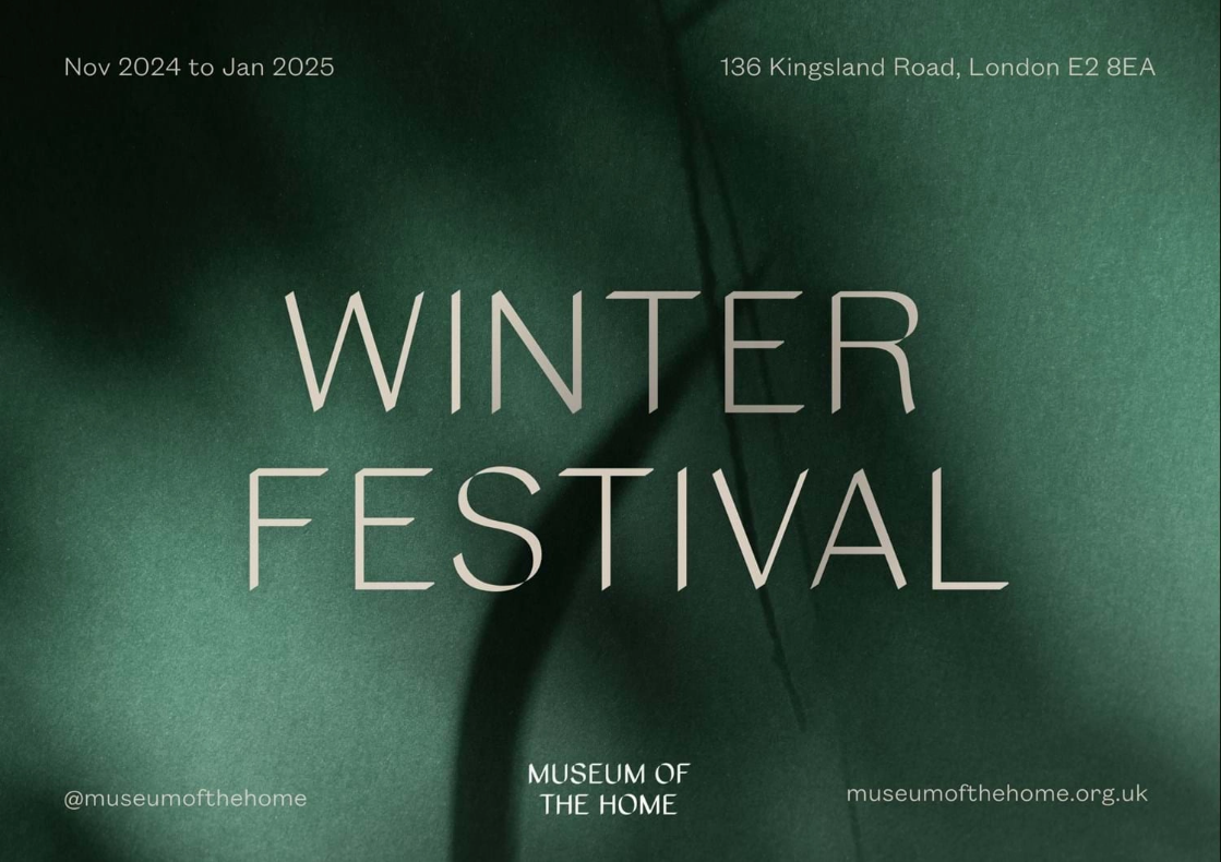 A horizontal poster that has abstract dark green background overlayed with light beige texts. Bigger font in the centre that says "Winter Festival". In the top left corner: “Nov 2024 to Jan 2025”. In the top right corner: “136 Kingsland Road, London E2 8EA”. Along the bottom edge, centred Museum's logo, sided by on the left by “@museumofthehome” and on the right by “museumofthehome.org.uk”.